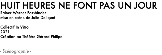 HUIT HEURES NE FONT PAS UN JOUR
Rainer Werner Fassbinder
mise en scène de Julie Deliquet Collectif In Vitro
2021
Création au Théâtre Gérard Philipe - Scénographie -