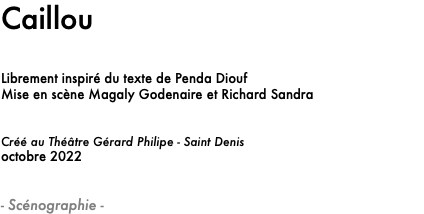 Caillou Librement inspiré du texte de Penda Diouf
Mise en scène Magaly Godenaire et Richard Sandra Créé au Théâtre Gérard Philipe - Saint Denis
octobre 2022 - Scénographie -